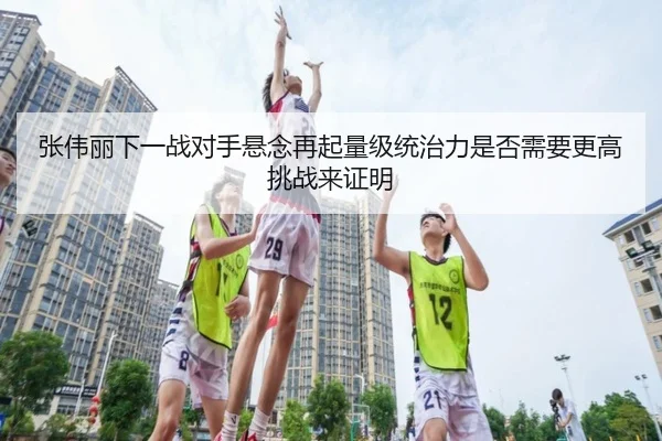 张伟丽下一战对手悬念再起量级统治力是否需要更高挑战来证明